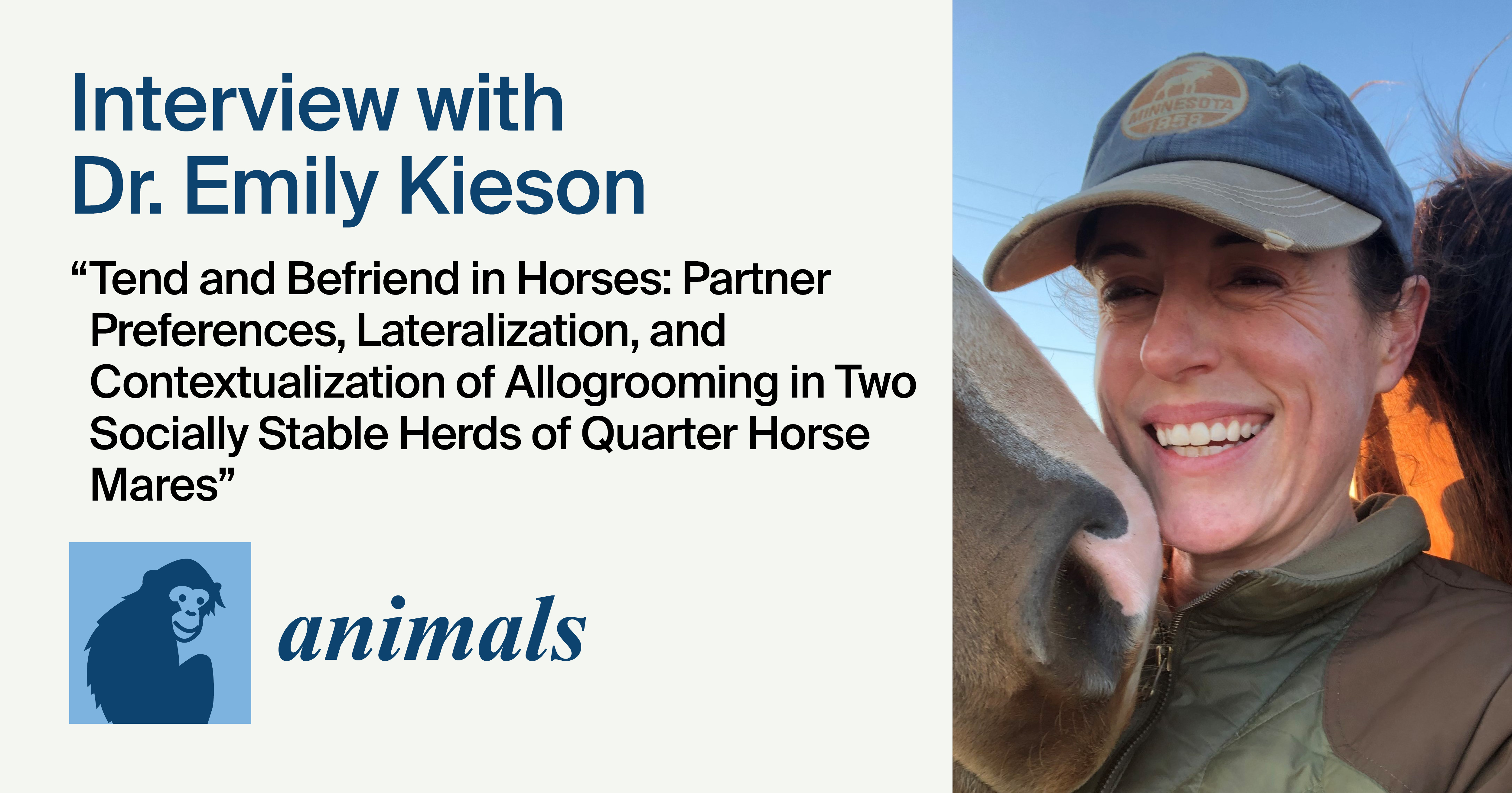 <em>Animals</em> | Interview with Dr. Emily Kieson&mdash;One of the Authors of the Highly Cited Paper &ldquo;Tend and Befriend in Horses: Partner Preferences, Lateralization, and Contextualization of Allogrooming in Two Socially Stable Herds of Quarter Horse Mares&rdquo;